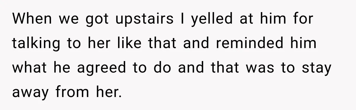 Husband Makes Their Nanny Quit After Repeatedly Crossing Boundaries She Clearly Set When we got upstairs I yelled at him for talking to her like that and reminded him what he agreed to do and that was to stay away from her.