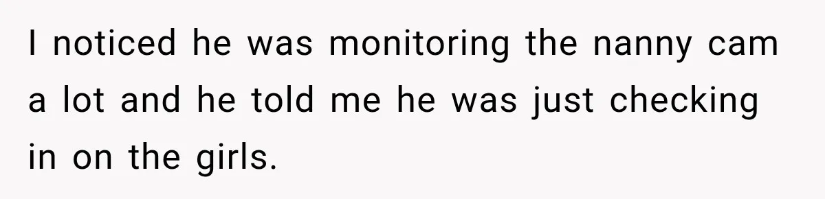 Husband Makes Their Nanny Quit After Repeatedly Crossing Boundaries She Clearly Set I noticed he was monitoring the nanny cam a lot and he told me he was just checking in on the girls.