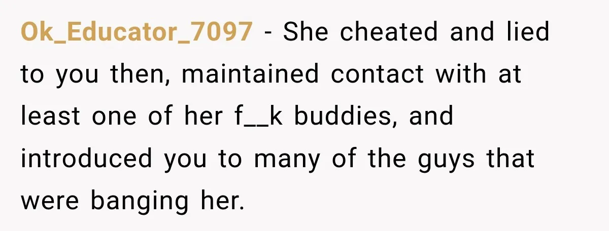 Ok_Educator_7097 − She cheated and lied to you then, maintained contact with at least one of her f__k buddies, and introduced you to many of the guys that were banging...