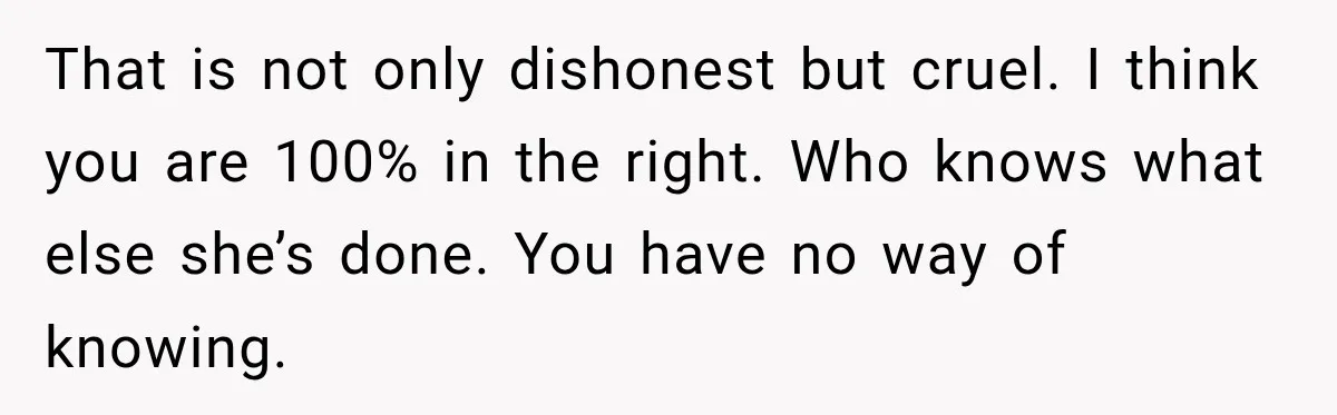 That is not only dishonest but cruel. I think you are 100% in the right. Who knows what else she’s done. You have no way of knowing.