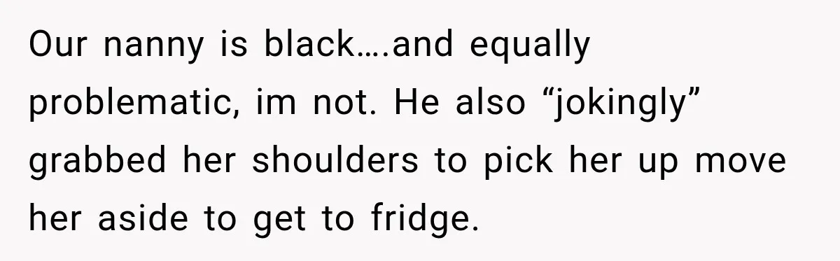 Husband Makes Their Nanny Quit After Repeatedly Crossing Boundaries She Clearly Set Our nanny is black….and equally problematic, im not. He also “jokingly” grabbed her shoulders to pick her up move her aside to get to fridge.
