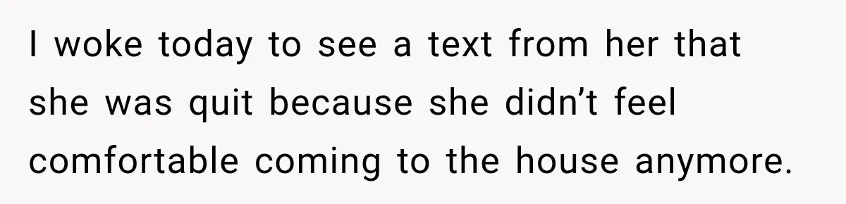 Husband Makes Their Nanny Quit After Repeatedly Crossing Boundaries She Clearly Set I woke today to see a text from her that she was quit because she didn’t feel comfortable coming to the house anymore.