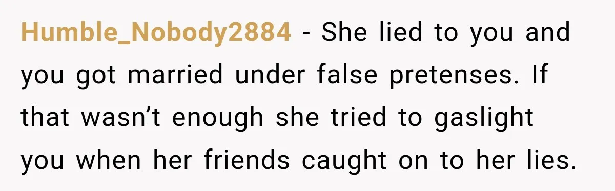 Humble_Nobody2884 − She lied to you and you got married under false pretenses. If that wasn’t enough she tried to gaslight you when her friends caught on to her lies.