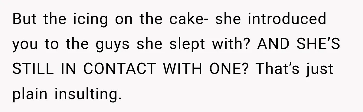 But the icing on the cake- she introduced you to the guys she slept with? AND SHE’S STILL IN CONTACT WITH ONE? That’s just plain insulting.