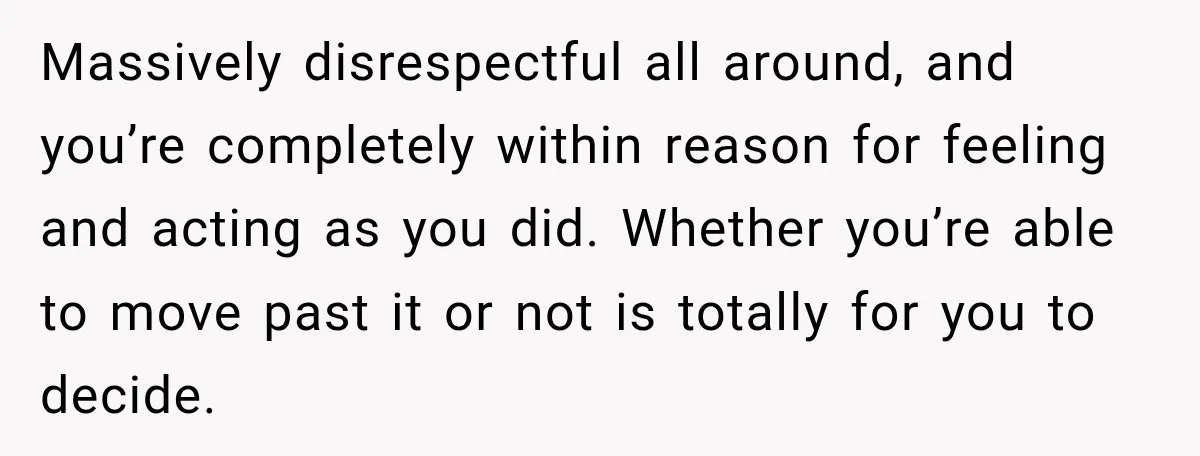 Massively disrespectful all around, and you’re completely within reason for feeling and acting as you did. Whether you’re able to move past it or not is totally for you to...
