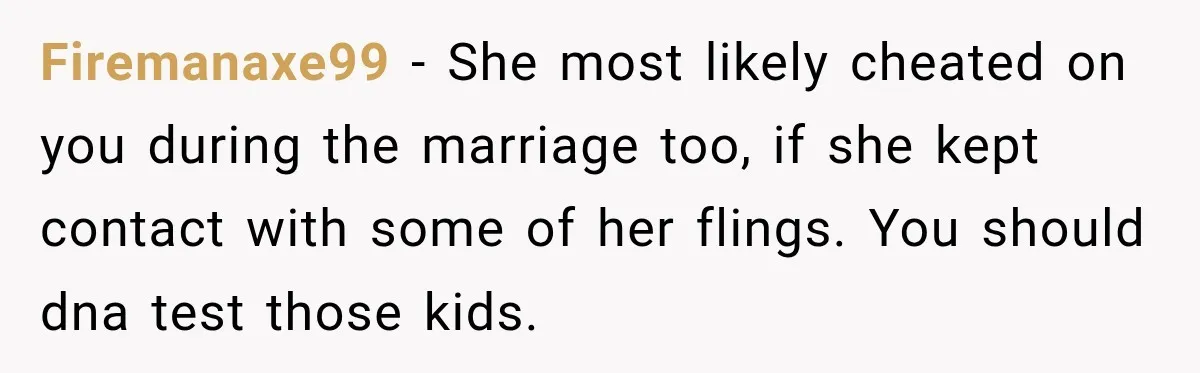 Firemanaxe99 − She most likely cheated on you during the marriage too, if she kept contact with some of her flings. You should dna test those kids.