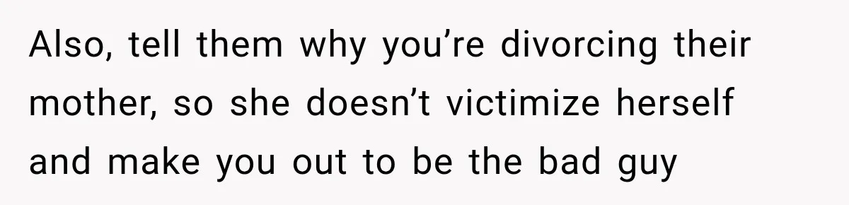 Also, tell them why you’re divorcing their mother, so she doesn’t victimize herself and make you out to be the bad guy