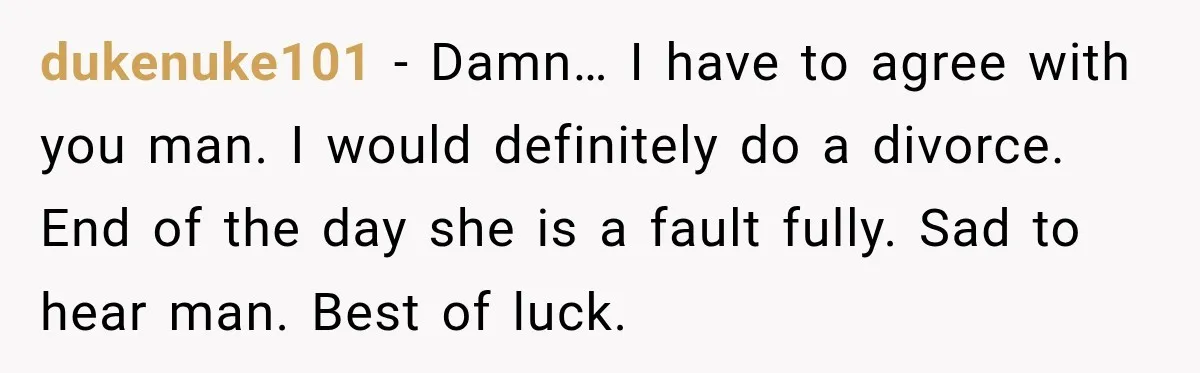 dukenuke101 − Damn… I have to agree with you man. I would definitely do a divorce. End of the day she is a fault fully. Sad to hear man. Best...