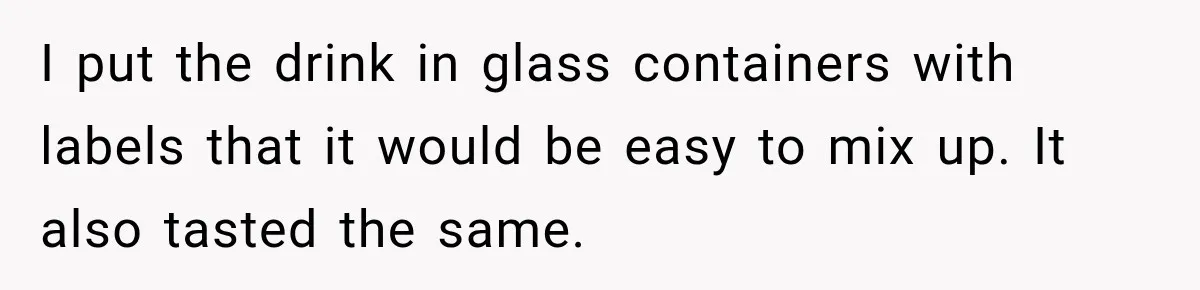 Husband Makes Their Nanny Quit After Repeatedly Crossing Boundaries She Clearly Set I put the drink in glass containers with labels that it would be easy to mix up. It also tasted the same.
