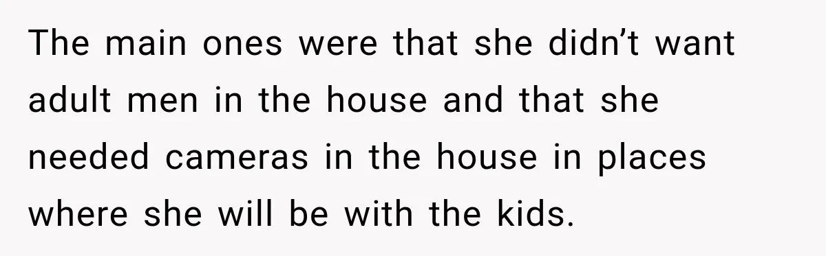 Husband Makes Their Nanny Quit After Repeatedly Crossing Boundaries She Clearly Set The main ones were that she didn’t want adult men in the house and that she needed cameras in the house in places where she will be with the kids.