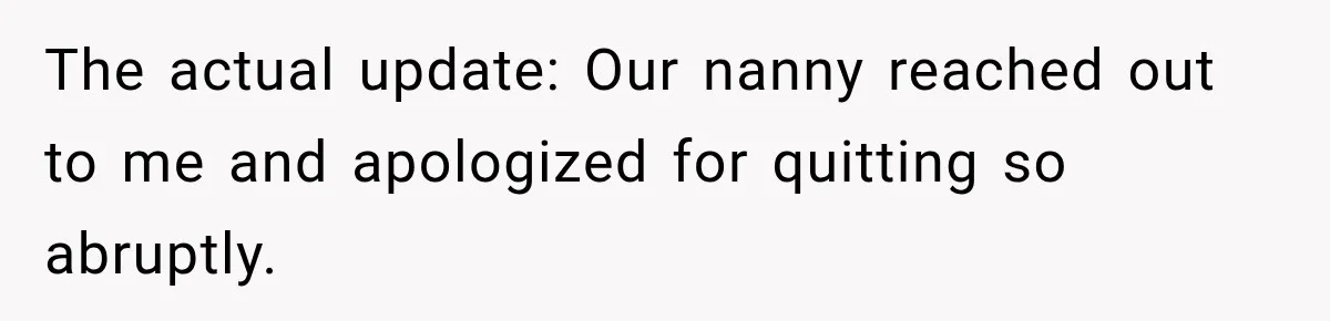 Husband Makes Their Nanny Quit After Repeatedly Crossing Boundaries She Clearly Set The actual update: Our nanny reached out to me and apologized for quitting so abruptly.
