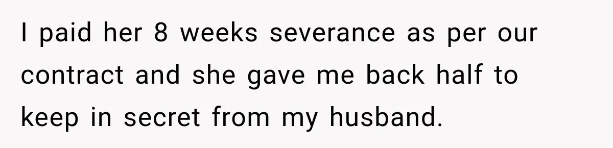 Husband Makes Their Nanny Quit After Repeatedly Crossing Boundaries She Clearly Set I paid her 8 weeks severance as per our contract and she gave me back half to keep in secret from my husband.