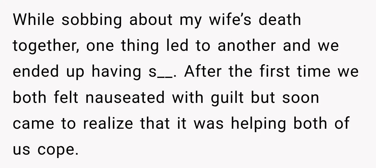 While sobbing about my wife’s death together, one thing led to another and we ended up having s__. After the first time we both felt nauseated with guilt but soon...