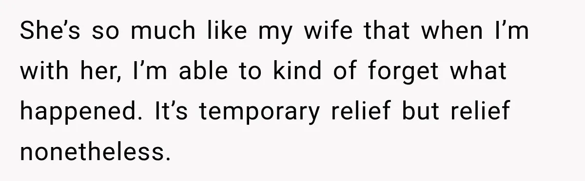 She’s so much like my wife that when I’m with her, I’m able to kind of forget what happened. It’s temporary relief but relief nonetheless.