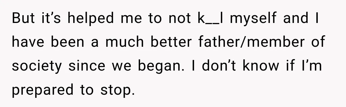 But it’s helped me to not k__l myself and I have been a much better father/member of society since we began. I don’t know if I’m prepared to stop.