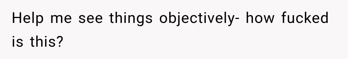 Help me see things objectively- how fucked is this?