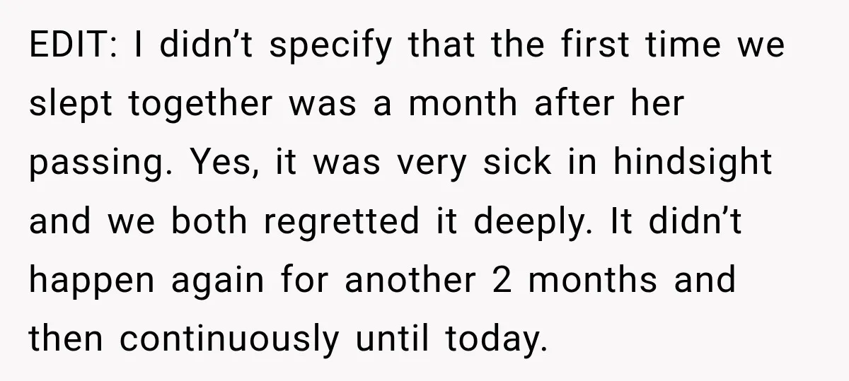 EDIT: I didn’t specify that the first time we slept together was a month after her passing. Yes, it was very sick in hindsight and we both regretted it deeply....