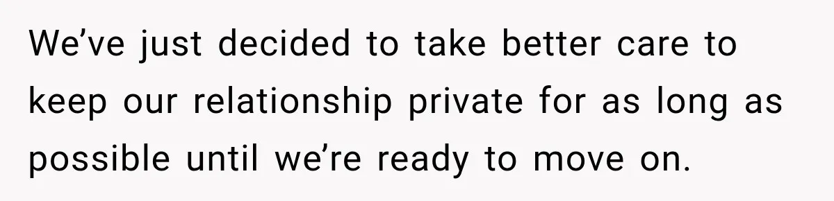 We’ve just decided to take better care to keep our relationship private for as long as possible until we’re ready to move on.