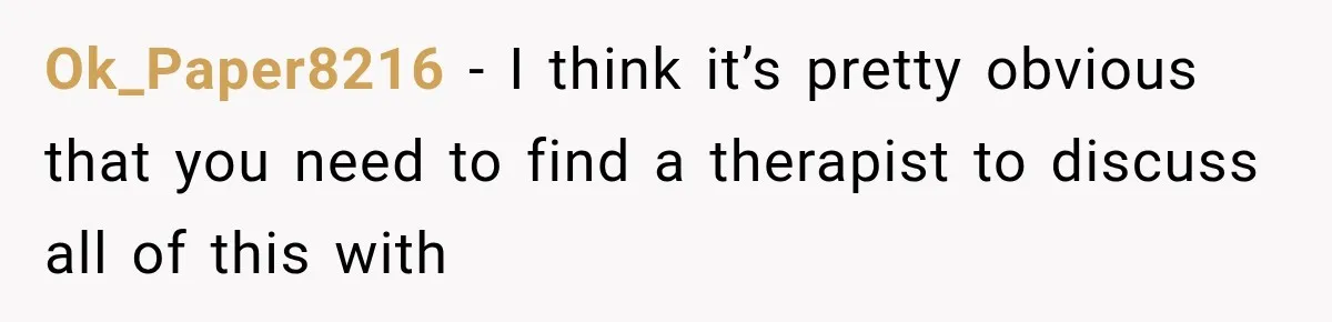 Ok_Paper8216 − I think it’s pretty obvious that you need to find a therapist to discuss all of this with
