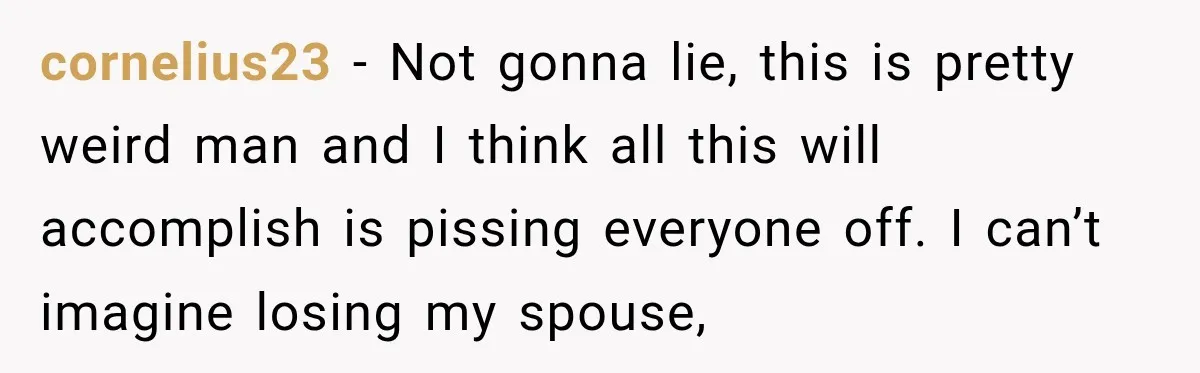 cornelius23 − Not gonna lie, this is pretty weird man and I think all this will accomplish is pissing everyone off. I can’t imagine losing my spouse,
