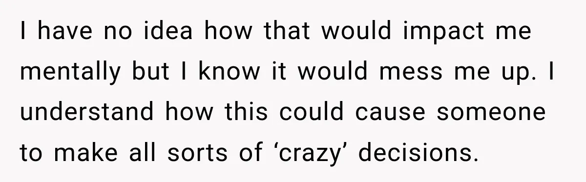I have no idea how that would impact me mentally but I know it would mess me up. I understand how this could cause someone to make all sorts of...