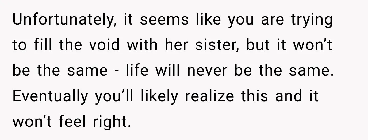 Unfortunately, it seems like you are trying to fill the void with her sister, but it won’t be the same - life will never be the same. Eventually you’ll likely...