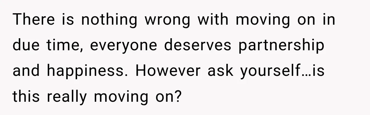 There is nothing wrong with moving on in due time, everyone deserves partnership and happiness. However ask yourself…is this really moving on?