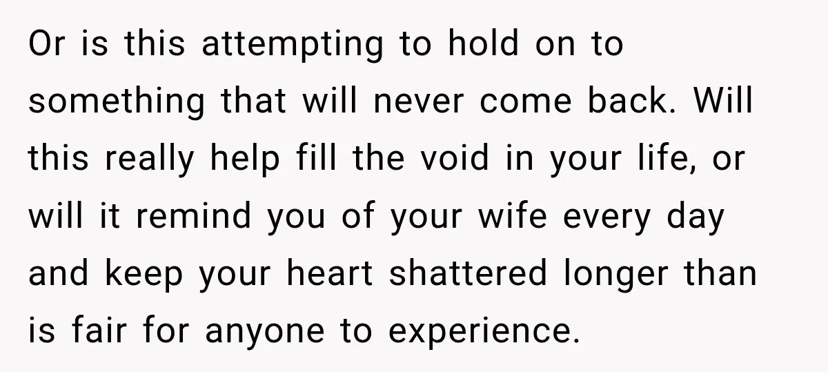 Or is this attempting to hold on to something that will never come back. Will this really help fill the void in your life, or will it remind you of...