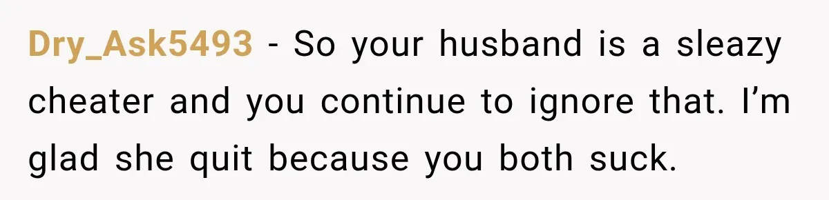 Husband Makes Their Nanny Quit After Repeatedly Crossing Boundaries She Clearly Set Dry_Ask5493 − So your husband is a sleazy cheater and you continue to ignore that. I’m glad she quit because you both suck.