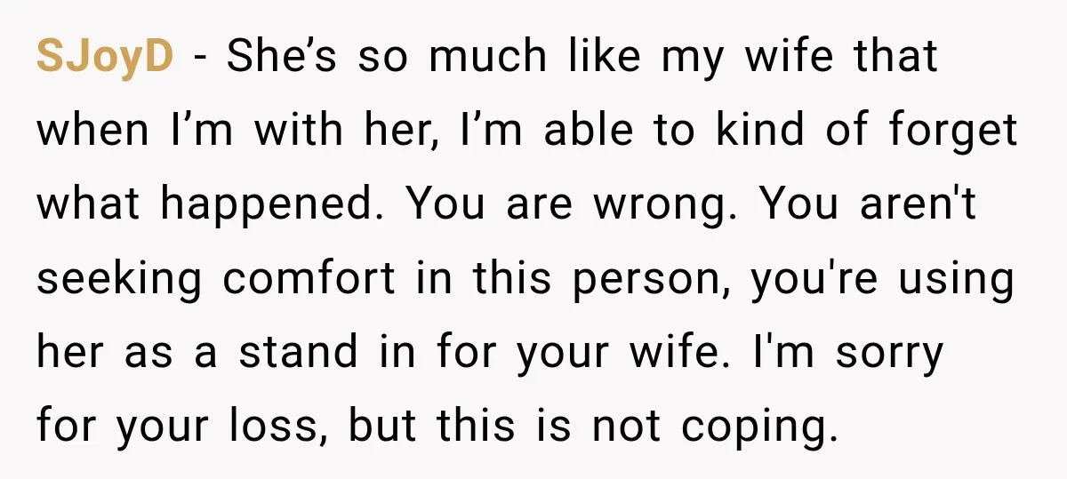 SJoyD − She’s so much like my wife that when I’m with her, I’m able to kind of forget what happened. You are wrong. You aren't seeking comfort in this...