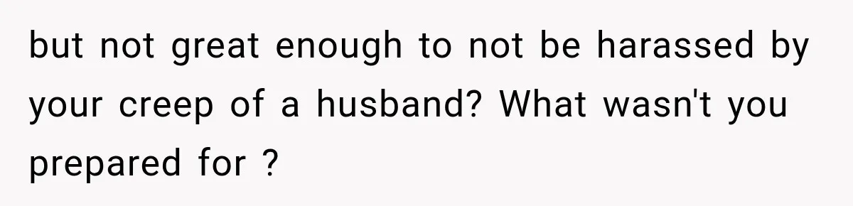Husband Makes Their Nanny Quit After Repeatedly Crossing Boundaries She Clearly Set but not great enough to not be harassed by your creep of a husband? What wasn't you prepared for ?