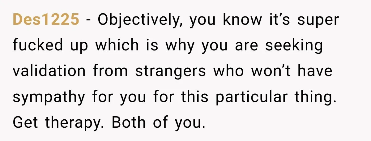 Des1225 − Objectively, you know it’s super fucked up which is why you are seeking validation from strangers who won’t have sympathy for you for this particular thing. Get therapy....