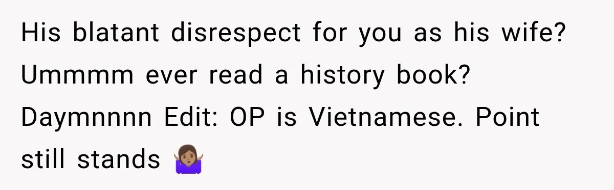 Husband Makes Their Nanny Quit After Repeatedly Crossing Boundaries She Clearly Set His blatant disrespect for you as his wife? Ummmm ever read a history book? Daymnnnn Edit: OP is Vietnamese. Point still stands 🤷🏽♀️