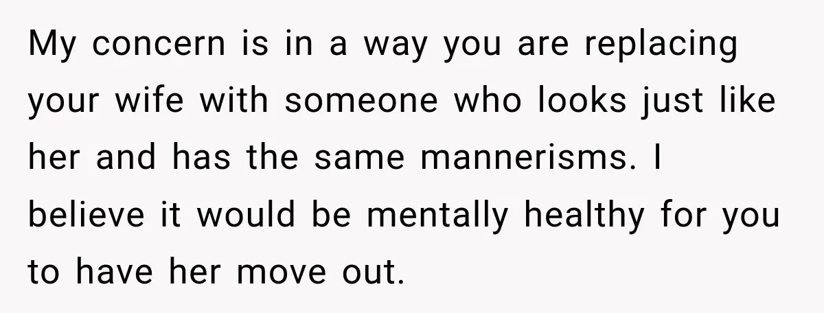 My concern is in a way you are replacing your wife with someone who looks just like her and has the same mannerisms. I believe it would be mentally healthy...