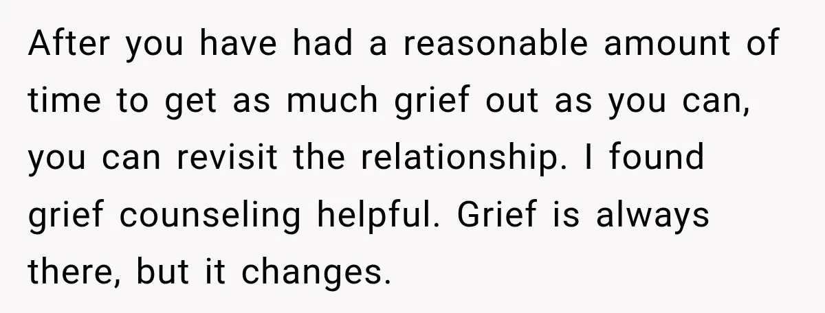 After you have had a reasonable amount of time to get as much grief out as you can, you can revisit the relationship. I found grief counseling helpful. Grief is...