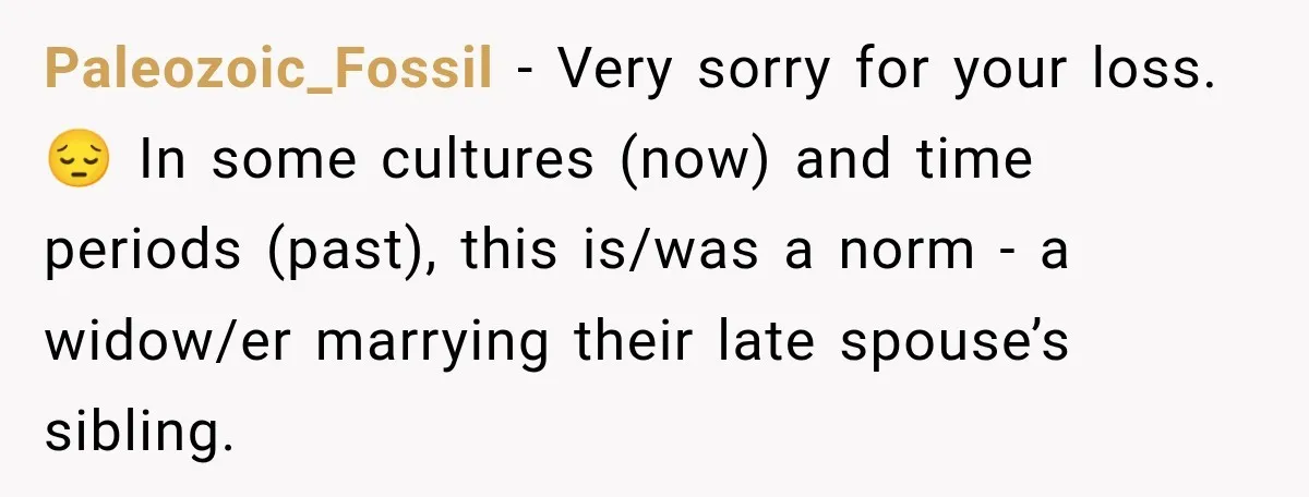 Paleozoic_Fossil − Very sorry for your loss. 😔 In some cultures (now) and time periods (past), this is/was a norm - a widow/er marrying their late spouse’s sibling.