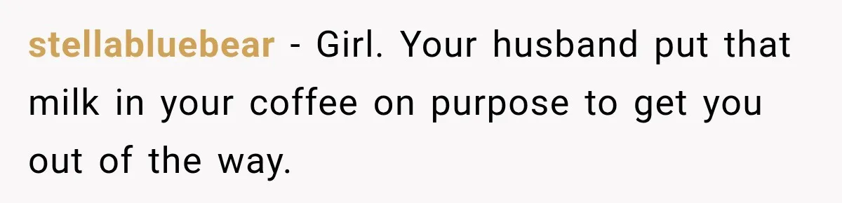 Husband Makes Their Nanny Quit After Repeatedly Crossing Boundaries She Clearly Set stellabluebear − Girl. Your husband put that milk in your coffee on purpose to get you out of the way.
