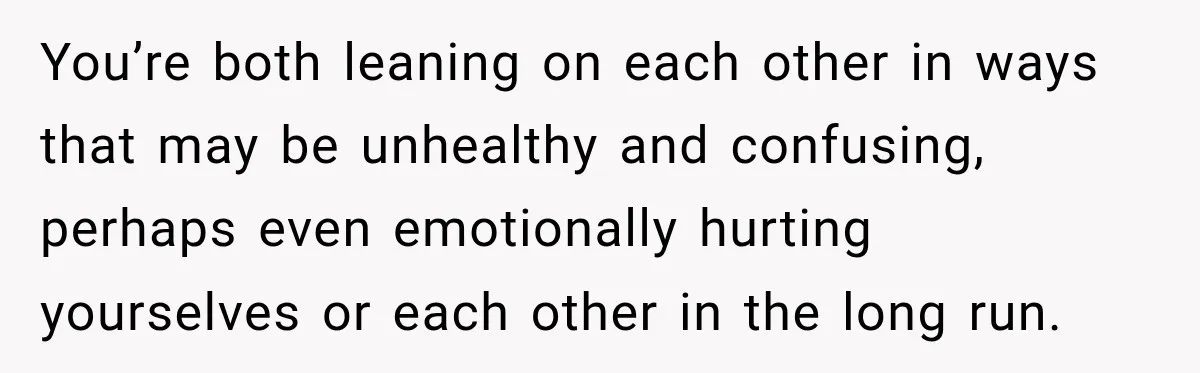 You’re both leaning on each other in ways that may be unhealthy and confusing, perhaps even emotionally hurting yourselves or each other in the long run.