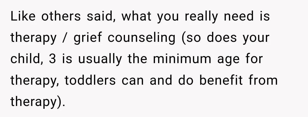Like others said, what you really need is therapy / grief counseling (so does your child, 3 is usually the minimum age for therapy, toddlers can and do benefit from...