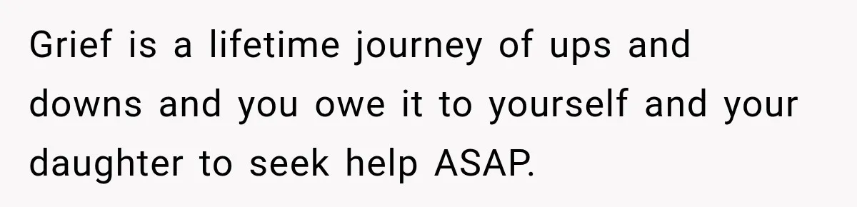 Grief is a lifetime journey of ups and downs and you owe it to yourself and your daughter to seek help ASAP.