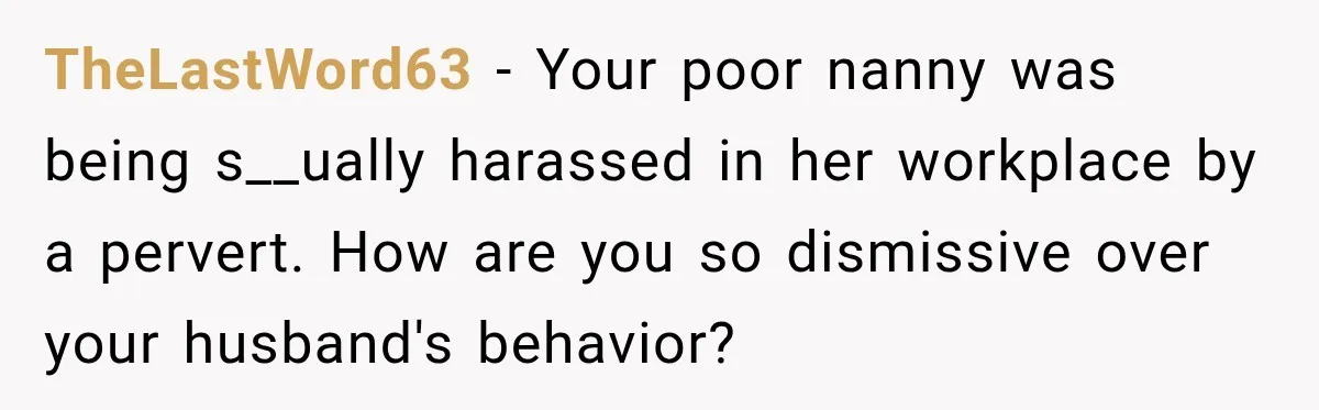 Husband Makes Their Nanny Quit After Repeatedly Crossing Boundaries She Clearly Set TheLastWord63 − Your poor nanny was being s__ually harassed in her workplace by a pervert. How are you so dismissive over your husband's behavior?