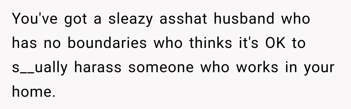 Husband Makes Their Nanny Quit After Repeatedly Crossing Boundaries She Clearly Set You've got a sleazy asshat husband who has no boundaries who thinks it's OK to s__ually harass someone who works in your home.