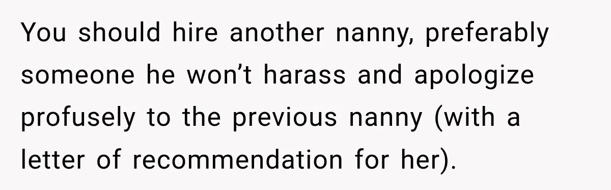 Husband Makes Their Nanny Quit After Repeatedly Crossing Boundaries She Clearly Set You should hire another nanny, preferably someone he won’t harass and apologize profusely to the previous nanny (with a letter of recommendation for her).