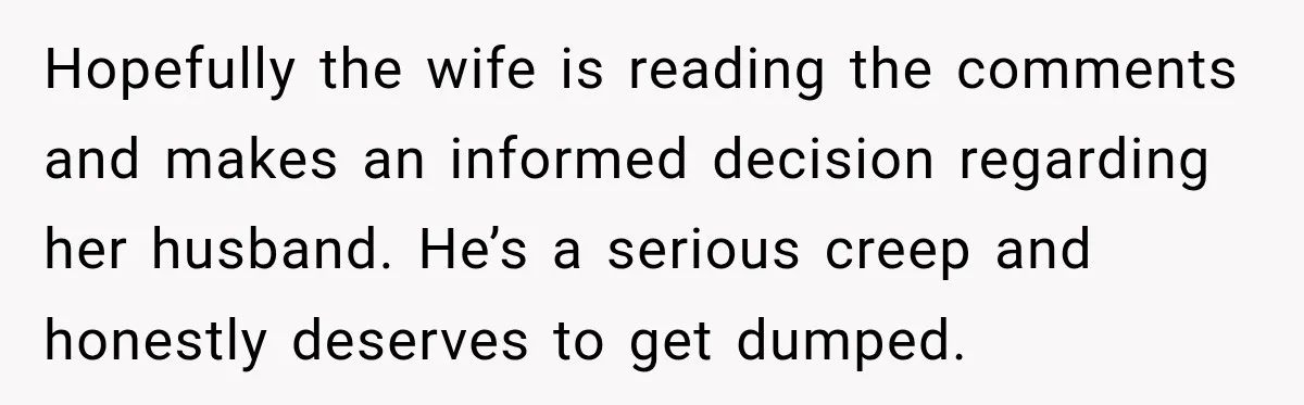 Husband Makes Their Nanny Quit After Repeatedly Crossing Boundaries She Clearly Set Hopefully the wife is reading the comments and makes an informed decision regarding her husband. He’s a serious creep and honestly deserves to get dumped.