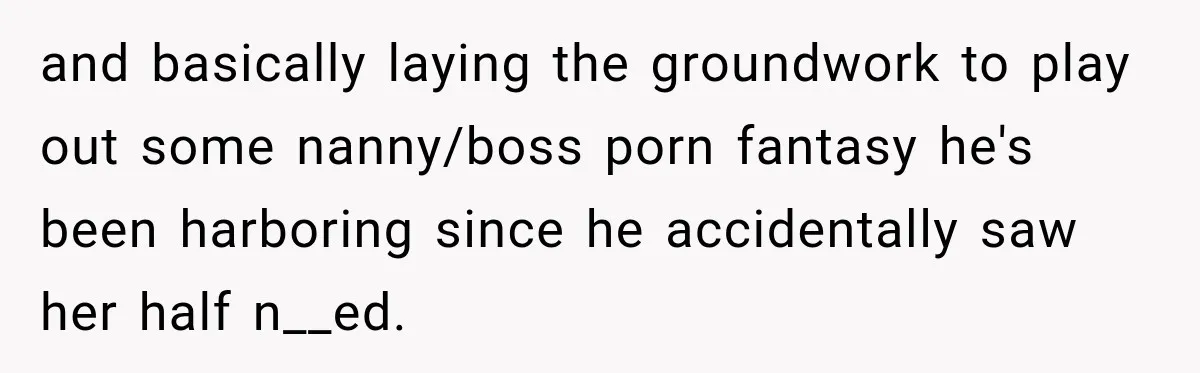 Husband Makes Their Nanny Quit After Repeatedly Crossing Boundaries She Clearly Set and basically laying the groundwork to play out some nanny/boss porn fantasy he's been harboring since he accidentally saw her half n__ed.