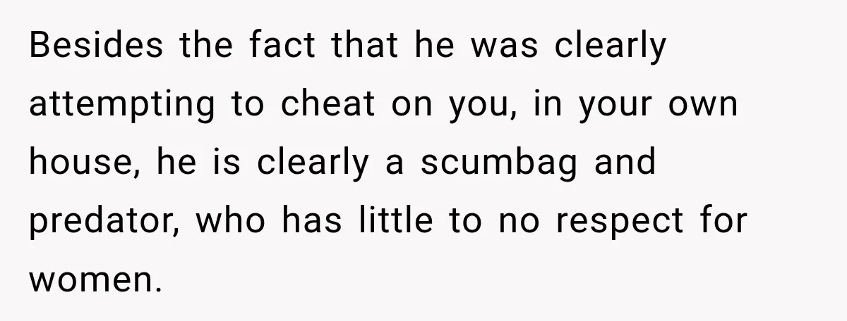 Husband Makes Their Nanny Quit After Repeatedly Crossing Boundaries She Clearly Set Besides the fact that he was clearly attempting to cheat on you, in your own house, he is clearly a scumbag and predator, who has little to no respect for...