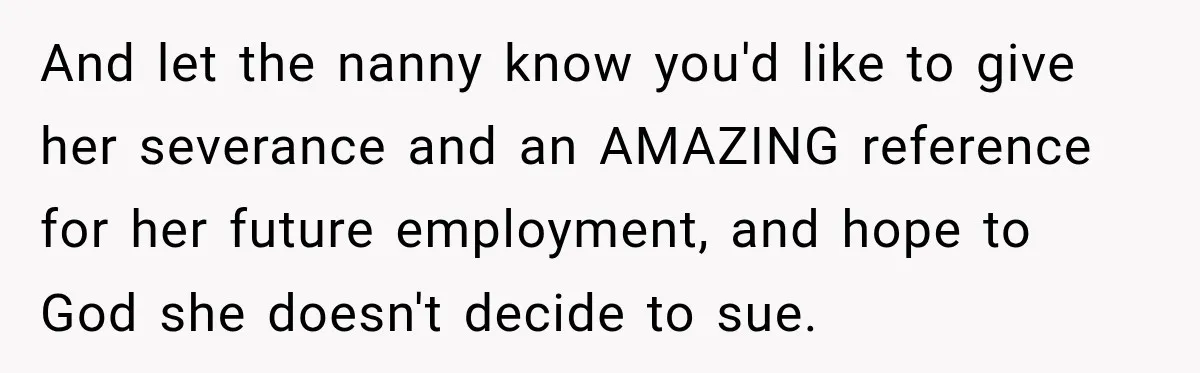 Husband Makes Their Nanny Quit After Repeatedly Crossing Boundaries She Clearly Set And let the nanny know you'd like to give her severance and an AMAZING reference for her future employment, and hope to God she doesn't decide to sue.