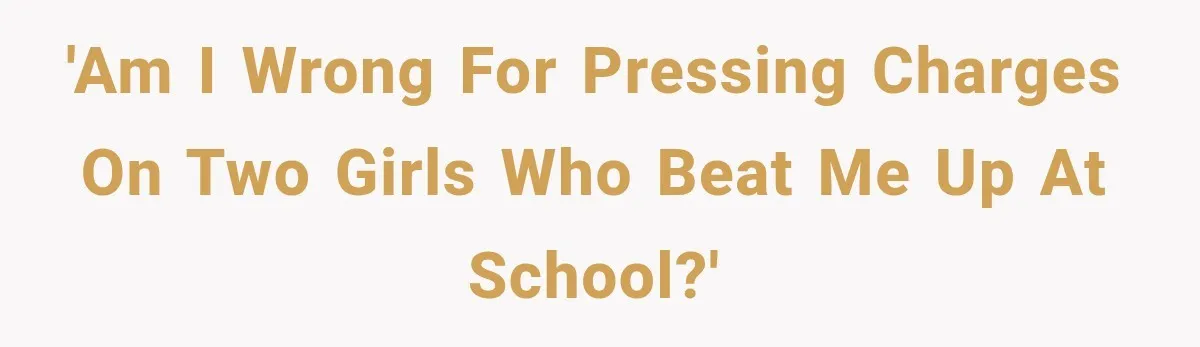 'Am I wrong for pressing charges on two girls who beat me up at school?'