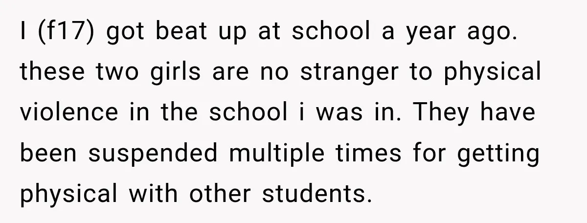 I (f17) got beat up at school a year ago. these two girls are no stranger to physical violence in the school i was in. They have been suspended multiple...