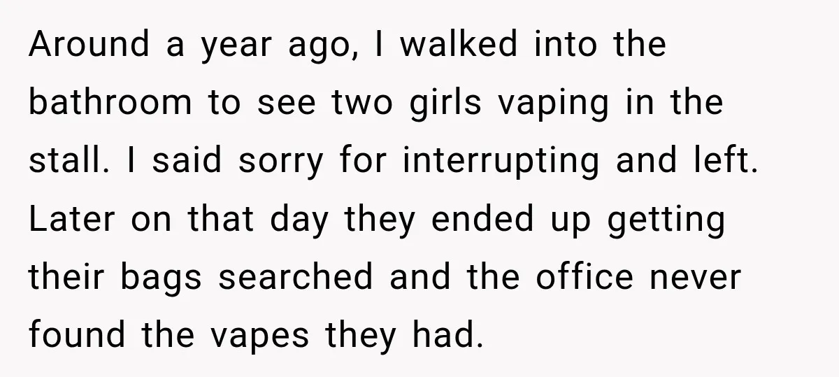 Around a year ago, I walked into the bathroom to see two girls vaping in the stall. I said sorry for interrupting and left. Later on that day they ended...